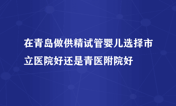 在青岛做供精试管婴儿选择市立医院好还是青医附院好