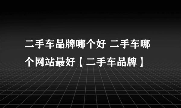 二手车品牌哪个好 二手车哪个网站最好【二手车品牌】