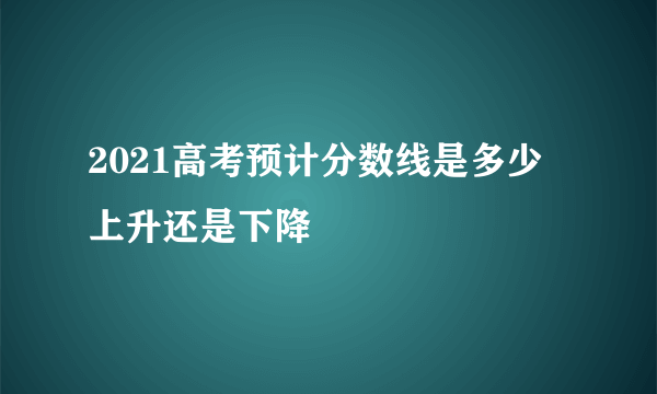 2021高考预计分数线是多少 上升还是下降