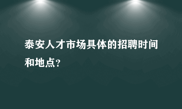 泰安人才市场具体的招聘时间和地点？