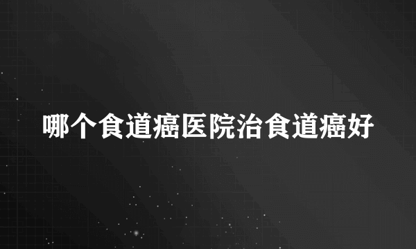 哪个食道癌医院治食道癌好