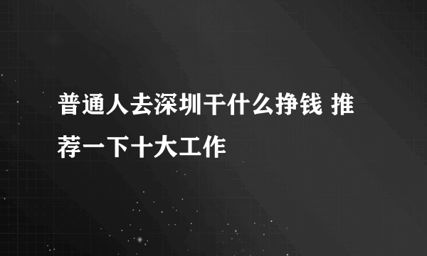 普通人去深圳干什么挣钱 推荐一下十大工作