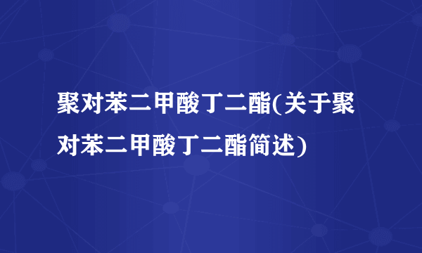 聚对苯二甲酸丁二酯(关于聚对苯二甲酸丁二酯简述)