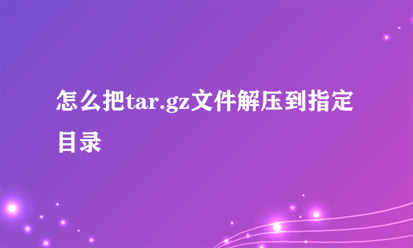 怎么把tar.gz文件解压到指定目录