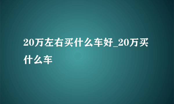 20万左右买什么车好_20万买什么车