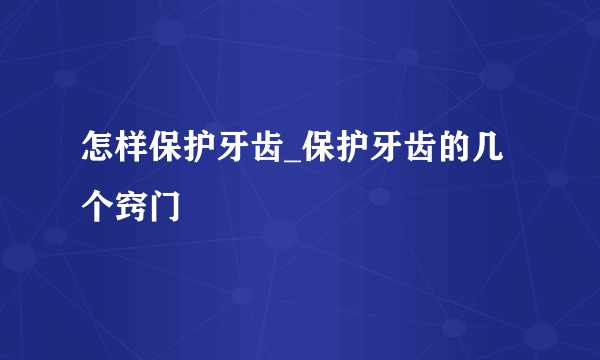 怎样保护牙齿_保护牙齿的几个窍门