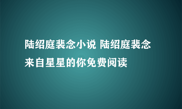 陆绍庭裴念小说 陆绍庭裴念来自星星的你免费阅读