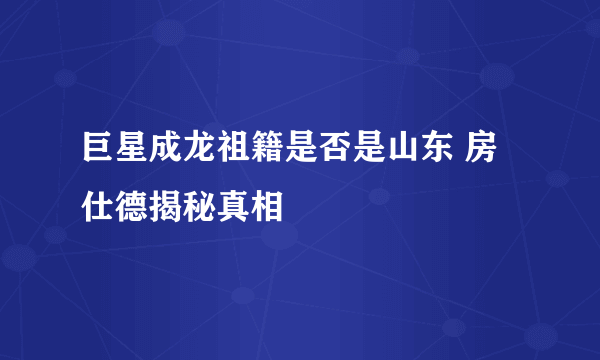 巨星成龙祖籍是否是山东 房仕德揭秘真相