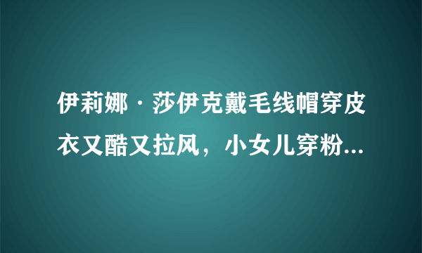 伊莉娜·莎伊克戴毛线帽穿皮衣又酷又拉风，小女儿穿粉色衣太可爱！