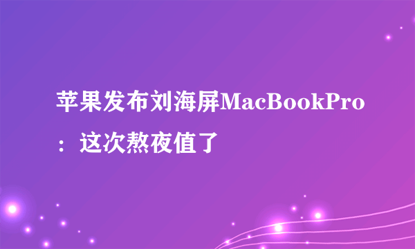 苹果发布刘海屏MacBookPro：这次熬夜值了