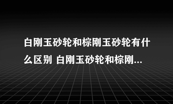 白刚玉砂轮和棕刚玉砂轮有什么区别 白刚玉砂轮和棕刚玉砂轮的优缺点比较