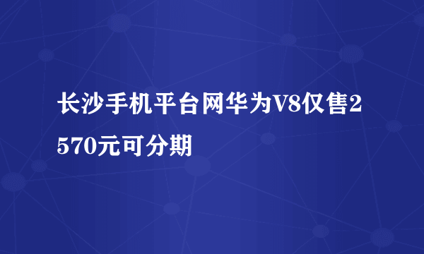 长沙手机平台网华为V8仅售2570元可分期