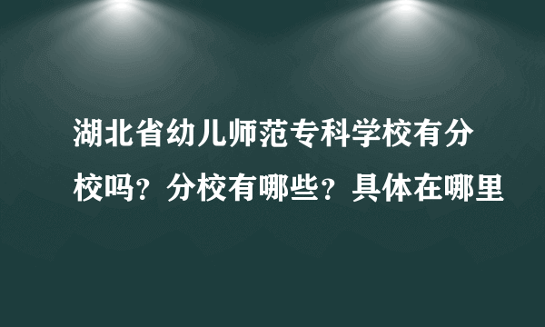 湖北省幼儿师范专科学校有分校吗？分校有哪些？具体在哪里