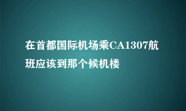 在首都国际机场乘CA1307航班应该到那个候机楼