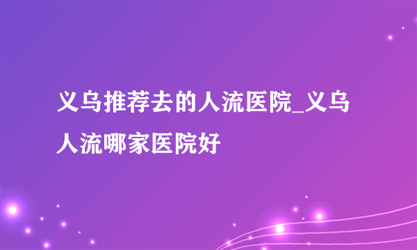 义乌推荐去的人流医院_义乌人流哪家医院好