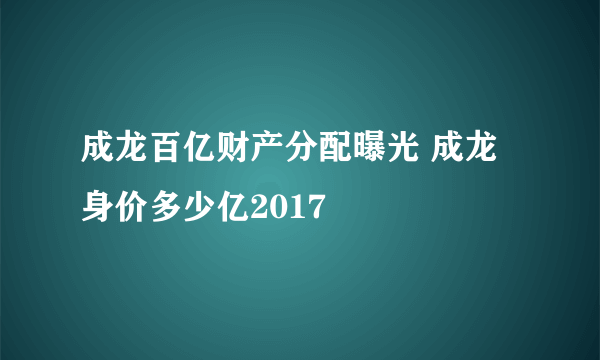 成龙百亿财产分配曝光 成龙身价多少亿2017