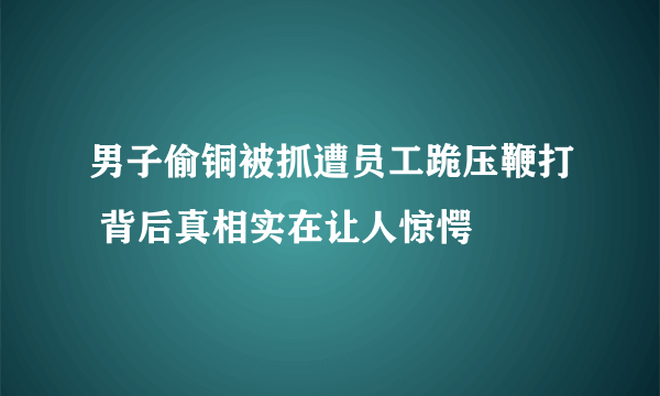 男子偷铜被抓遭员工跪压鞭打 背后真相实在让人惊愕