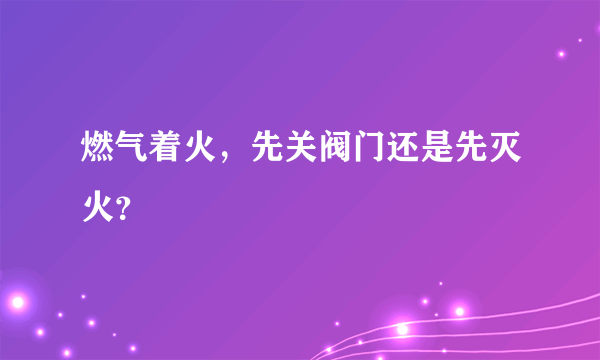 燃气着火，先关阀门还是先灭火？