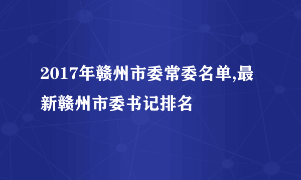 2017年赣州市委常委名单,最新赣州市委书记排名