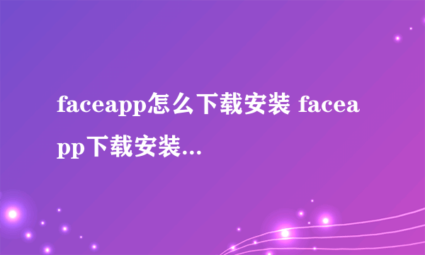 faceapp怎么下载安装 faceapp下载安装流程介绍