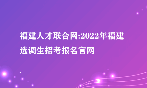 福建人才联合网:2022年福建选调生招考报名官网