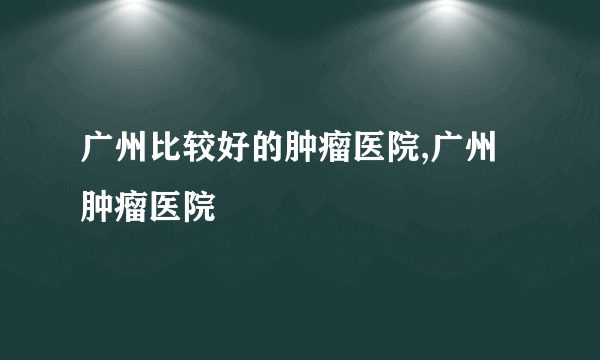 广州比较好的肿瘤医院,广州肿瘤医院