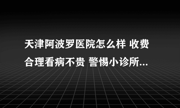 天津阿波罗医院怎么样 收费合理看病不贵 警惕小诊所的虚假广告宣传