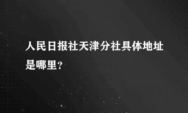 人民日报社天津分社具体地址是哪里？