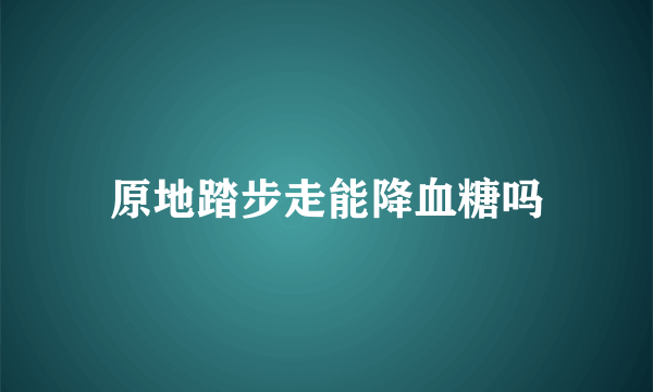 原地踏步走能降血糖吗