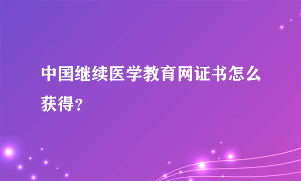 中国继续医学教育网证书怎么获得？