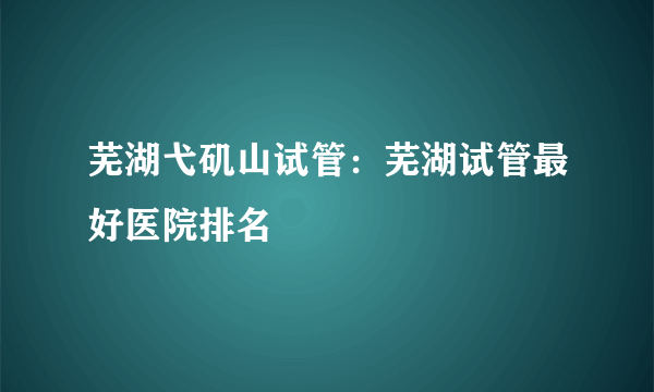 芜湖弋矶山试管：芜湖试管最好医院排名