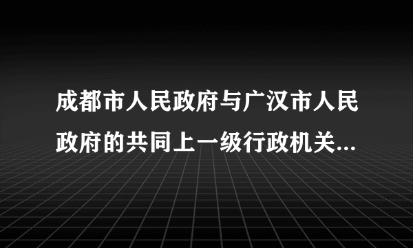 成都市人民政府与广汉市人民政府的共同上一级行政机关是什么？