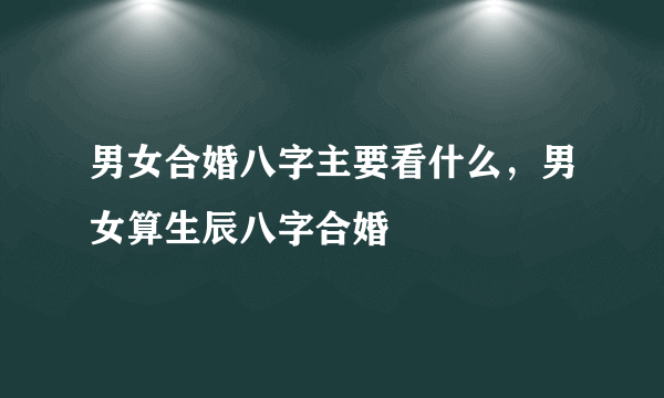 男女合婚八字主要看什么，男女算生辰八字合婚