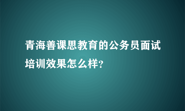 青海善课思教育的公务员面试培训效果怎么样？