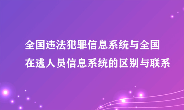 全国违法犯罪信息系统与全国在逃人员信息系统的区别与联系