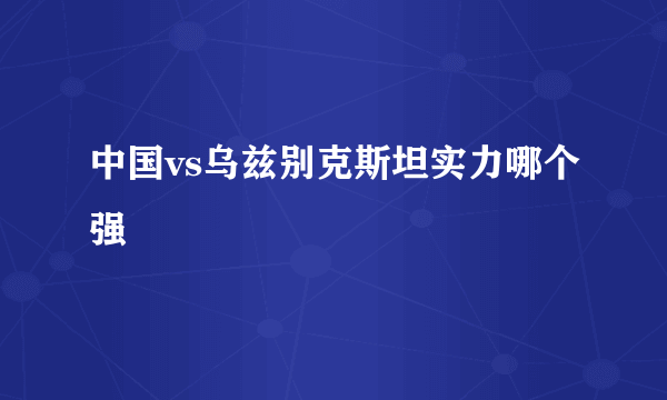 中国vs乌兹别克斯坦实力哪个强