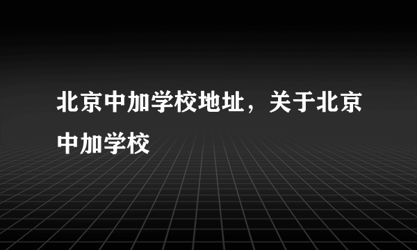 北京中加学校地址，关于北京中加学校