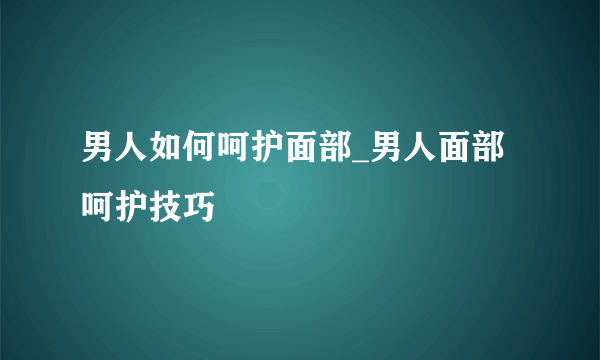 男人如何呵护面部_男人面部呵护技巧