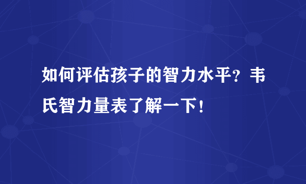 如何评估孩子的智力水平？韦氏智力量表了解一下！