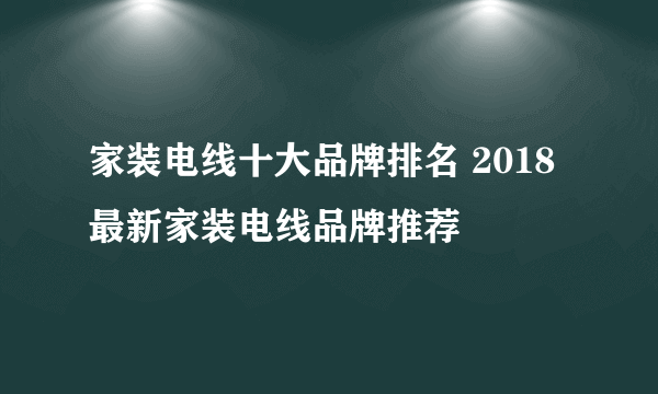 家装电线十大品牌排名 2018最新家装电线品牌推荐