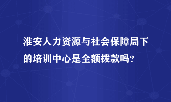 淮安人力资源与社会保障局下的培训中心是全额拨款吗？