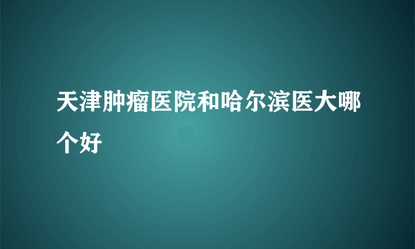 天津肿瘤医院和哈尔滨医大哪个好