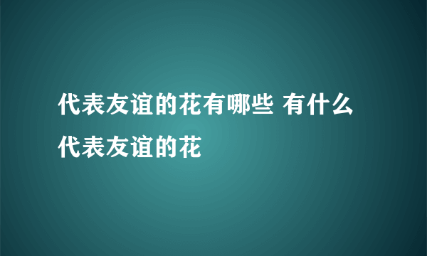 代表友谊的花有哪些 有什么代表友谊的花