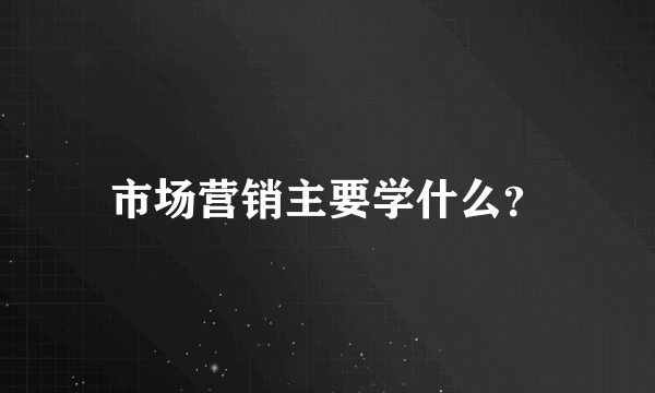 市场营销主要学什么？