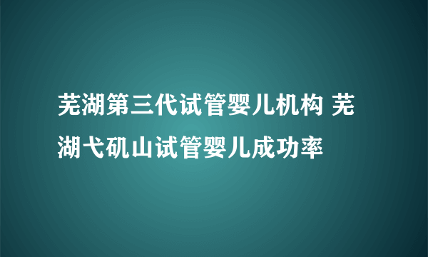 芜湖第三代试管婴儿机构 芜湖弋矶山试管婴儿成功率