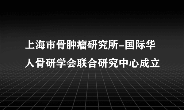 上海市骨肿瘤研究所-国际华人骨研学会联合研究中心成立