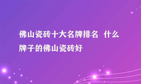 佛山瓷砖十大名牌排名  什么牌子的佛山瓷砖好