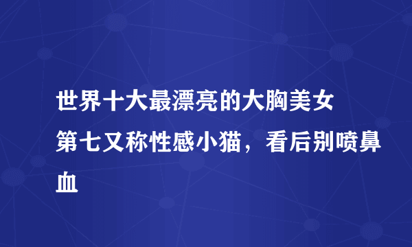 世界十大最漂亮的大胸美女 第七又称性感小猫，看后别喷鼻血