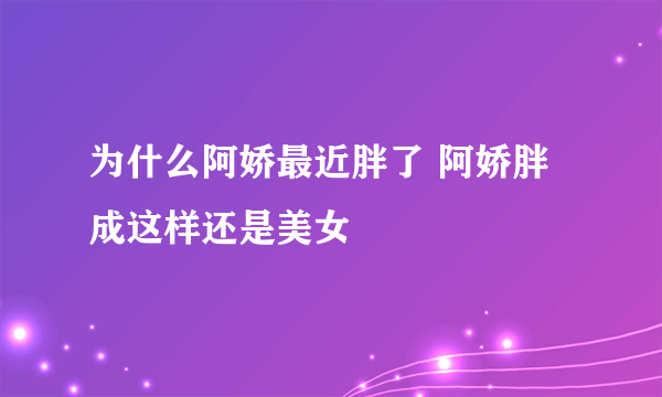 为什么阿娇最近胖了 阿娇胖成这样还是美女