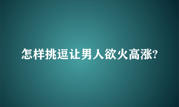 怎样挑逗让男人欲火高涨?